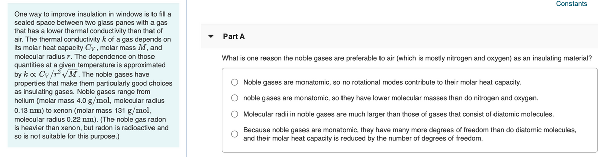 Constants
One way to improve insulation in windows is to fill a
sealed space between two glass panes with a gas
that has a lower thermal conductivity than that of
air. The thermal conductivity k of a gas depends on
its molar heat capacity Cy , molar mass M, and
molecular radius r. The dependence on those
quantities at a given temperature is approximated
by k o Cv/r2 VM. The noble gases have
properties that make them particularly good choices
as insulating gases. Noble gases range from
helium (molar mass 4.0 g/mol, molecular radius
0.13 nm) to xenon (molar mass 131 g/mol,
molecular radius 0.22 nm). (The noble gas radon
is heavier than xenon, but radon is radioactive and
so is not suitable for this purpose.)
Part A
What is one reason the noble gases are preferable to air (which is mostly nitrogen and oxygen) as an insulating material?
Noble gases are monatomic, so no rotational modes contribute to their molar heat capacity.
noble gases are monatomic, so they have lower molecular masses than do nitrogen and oxygen.
Molecular radii in noble gases are much larger than those of gases that consist of diatomic molecules.
Because noble gases are monatomic, they have many more degrees of freedom than do diatomic molecules,
and their molar heat capacity is reduced by the number of degrees of freedom.
