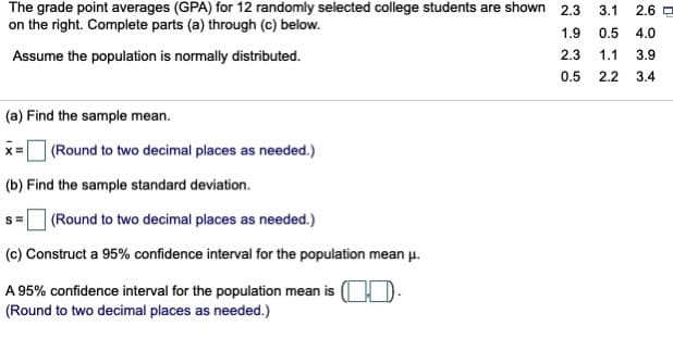 The grade point averages (GPA) for 12 randomly selected college students are shown
on the right. Complete parts (a) through (c) below.
2.3
3.1
2.6
1.9
0.5
4.0
Assume the population is normally distributed.
2.3
1.1
3.9
0.5
2.2
3.4
(a) Find the sample mean.
| (Round to two decimal places as needed.)
(b) Find the sample standard deviation.
|(Round to two decimal places as needed.)
(c) Construct a 95% confidence interval for the population mean u.
A 95% confidence interval for the population mean is (OD.
(Round to two decimal places as needed.)
