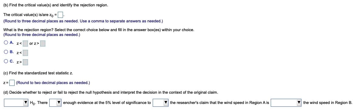 (b) Find the critical value(s) and identify the rejection region.
The critical value(s) is/are zo =
(Round to three decimal places as needed. Use a comma to separate answers as needed.)
What is the rejection region? Select the correct choice below and fill in the answer box(es) within your choice.
(Round to three decimal places as needed.)
O A. z<
or z>
O B. z<
O C. z>
(c) Find the standardized test statistic z.
z3(Round to two decimal places as needed.)
(d) Decide whether to reject or fail to reject the null hypothesis and interpret the decision in the context of the original claim.
V Ho. There
enough evidence at the 5% level of significance to
V the researcher's claim that the wind speed in Region A is
v the wind speed in Region B.
