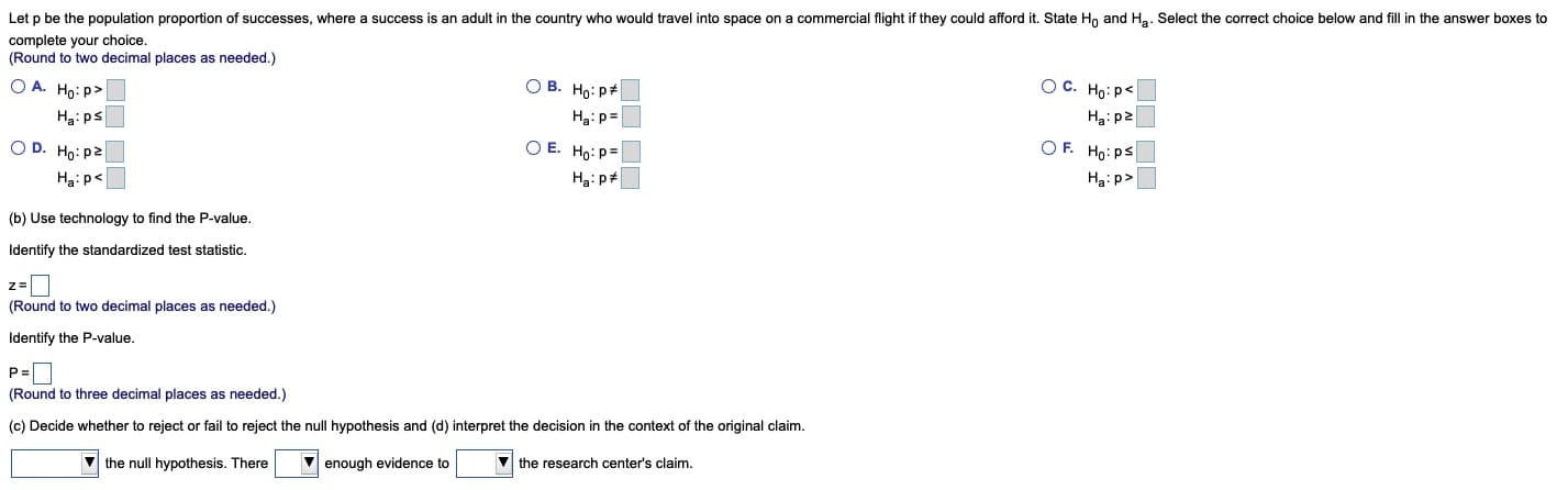Let p be the population proportion of successes, where a success is an adult in the country who would travel into space on a commercial flight if they could afford it. State Ho and Ha. Select the correct choice below and fill in the answer boxes to
complete your choice.
(Round to two decimal places as needed.)
OC. Họ: p<
Hai p2
O B. Ho: p#
O A. Ho: P>
= d:"H
O E. Ho:p=
Ha: ps
OF. Ho: ps
O D. Ho: p2
Hạ: p>
Ha:p<
(b) Use technology to find the P-value.
Identify the standardized test statistic.
(Round to two decimal places as needed.)
Identify the P-value.
P=
(Round to three decimal places as needed.)
(c) Decide whether to reject or fail to reject the null hypothesis and (d) interpret the decision in the context of the original claim.
enough evidence to
V the research center's claim.
V the null hypothesis. There
OO DO
