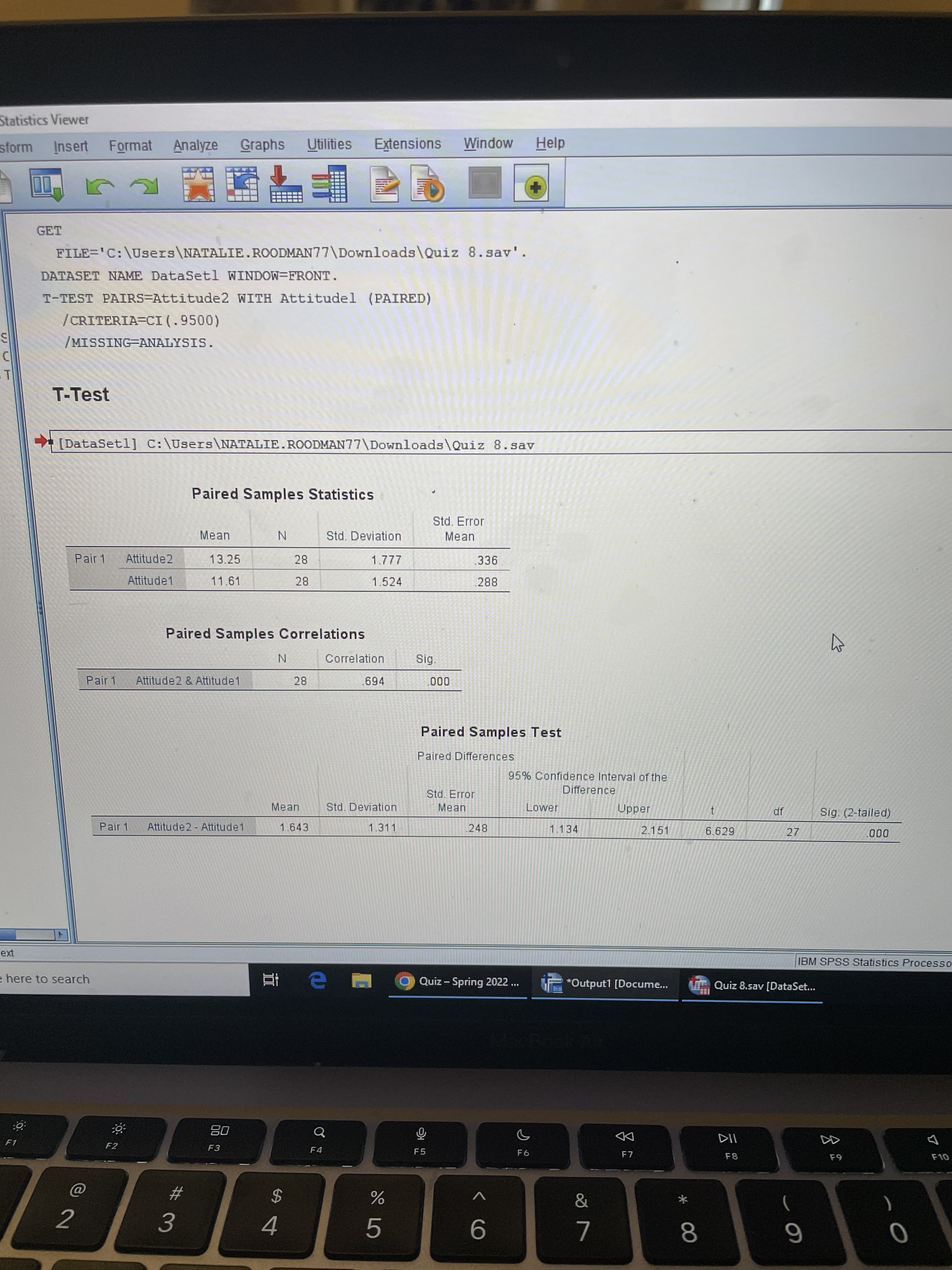 * C0
Statistics Viewer
Insert Format
Analyze Graphs
Utilities
Extensions Window
Help
sform
GET
FILE='C:\Users\NATALIE.ROODMAN77\Downloads\Quiz 8.sav'.
DATASET NAME DataSetl WINDOW=FRONT.
T-TEST PAIRS=Attitude2 WITH Attitudel (PAIRED)
/CRITERIA=CI (.9500)
/MISSING-ANALYSIS.
T-Test
[DataSetl] C:\Users\NATALIE.ROODMAN77\Downloads\Quiz 8.sav
Paired Samples Statistics
Std. Error
Mean
Std. Deviation
Mean
Pair 1
Attitude2
13.25
28
336
Attitude1
11.61
1.524
.288
Paired Samples Correlations
Correlation
Sig.
Pair 1
Attitude2 & Attitude1
694
000
Paired Samples Test
Paired Differences
95% Confidence Interval of the
Difference
Std. Error
Lower
Jaddn
2.151
Mean
Std. Deviation
Mean
df
Sig. (2-tailed)
Pair 1
Attitude2- Attitude1
1.643
1.311
248
1.134
6.629
27
000
IBM SPSS Statistics Processo
here to search
Quiz- Spring 2022 ..
*Output1 [Docume.
LE Quiz 8.sav [DataSet...
08
F3
DD
F7
F1
F2
F4
F5
F8
2$
)
2
4.
