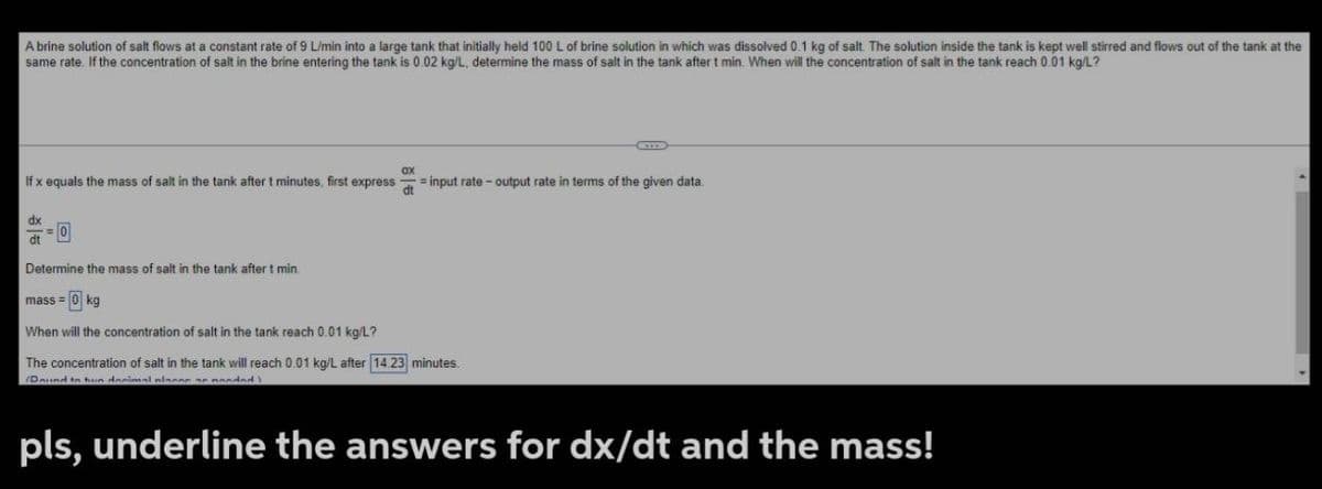 A brine solution of salt flows at a constant rate of 9 L/min into a large tank that initially held 100 L of brine solution in which was dissolved 0.1 kg of salt. The solution inside the tank is kept well stirred and flows out of the tank at the
same rate. If the concentration of salt in the brine entering the tank is 0.02 kg/L, determine the mass of salt in the tank after t min. When will the concentration of salt in the tank reach 0.01 kg/L?
If x equals the mass of salt in the tank after t minutes, first express = input rate-output rate in terms of the given data.
ax
dt
dx
0
dt
Determine the mass of salt in the tank after t min
mass= kg
When will the concentration of salt in the tank reach 0.01 kg/L?
The concentration of salt in the tank will reach 0.01 kg/L after 14.23 minutes.
Daund to hun decimal places a pooded
pls, underline the answers for dx/dt and the mass!