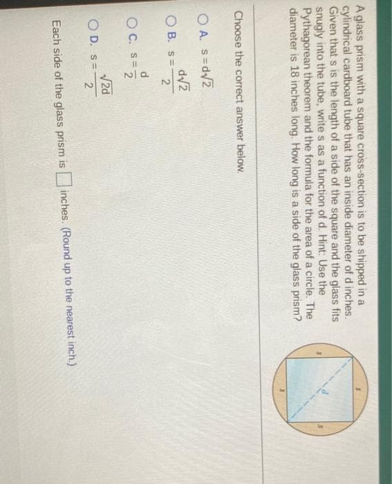 A glass prism with a square cross-section is to be shipped in a
cylindrical cardboard tube that has an inside diameter of d inches.
Given that s is the length of a side of the square and the glass fits
snugly into the tube, write s as a function of d. Hint: Use the
Pythagorean theorem and the formula for the area of a circle. The
diameter is 18 inches long. How long is a side of the glass prism?
Choose the correct answer below.
O A. s=d/2
d/2
O B. s=
2
O C. S=7
V2d
O D. s=
2
Each side of the glass prism is
inches. (Round up to the nearest inch.)
