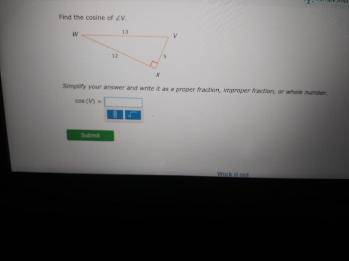 prizes
Find the cosine of ZV.
13
W
12
Simplify your answer and write it as a proper fraction, improper fraction, or whole number.
cos (V)
Submit
Work it out
