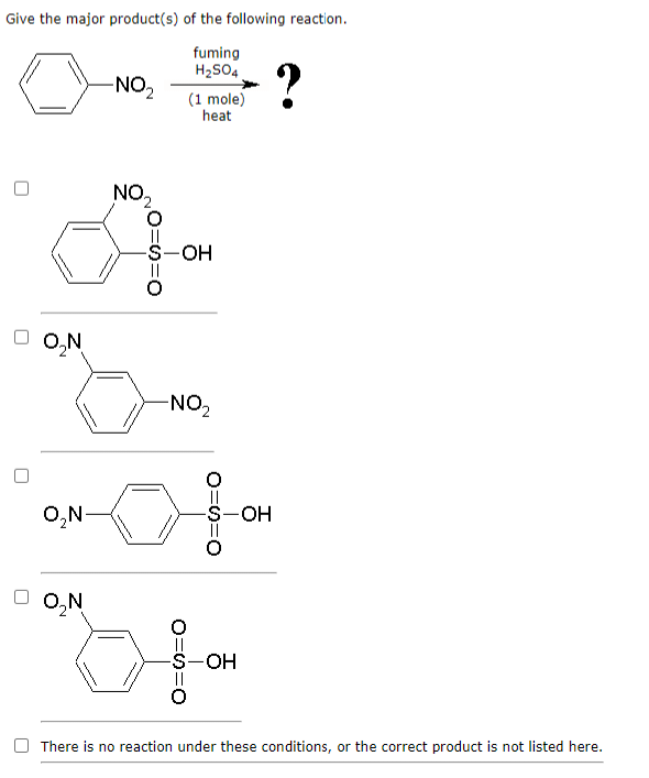 Give the major product(s) of the following reaction.
fuming
H₂SO4
O₂N
O₂N-
O₂N
-NO₂
NO₂
O=S=O
(1 mole)
heat
-S-OH
-NO₂
O=S=O
O=S=O
-S-OH
OH
?
There is no reaction under these conditions, or the correct product is not listed here.