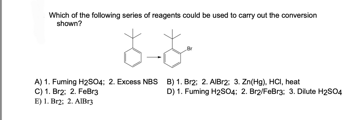 Which of the following series of reagents could be used to carry out the conversion
shown?
A) 1. Fuming H2SO4; 2. Excess NBS
C) 1. Br2; 2. FeBr3
E) 1. Br2; 2. AlBr3
Br
B) 1. Br2; 2. AlBr2; 3. Zn(Hg), HCI, heat
D) 1. Fuming H2SO4; 2. Br2/FeBr3; 3. Dilute H2SO4