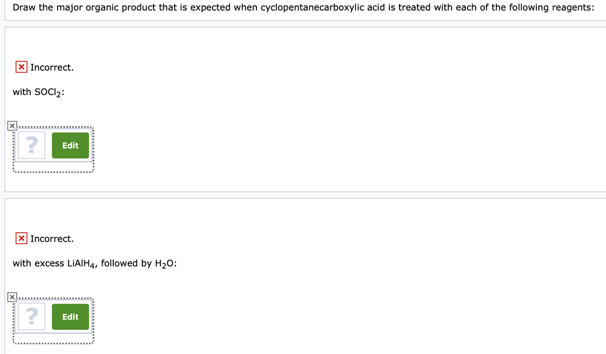 Draw the major organic product that is expected when cyclopentanecarboxylic acid is treated with each of the following reagents:
x Incorrect.
with SOCI₂:
X
? Edit
x Incorrect.
with excess LiAlH4, followed by H₂O:
? Edit