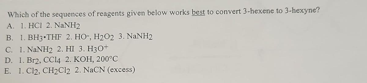 Which of the sequences of reagents given below works best to convert 3-hexene to 3-hexyne?
A. 1. HCI 2. NaNH2
B. 1. BH3 THF 2. HO-, H2O2 3. NaNH2
C. 1. NaNH2 2. HI 3. H3O+
D. 1. Br2, CCl4 2. KOH, 200˚℃
E. 1. Cl2, CH2Cl2 2. NaCN (excess)