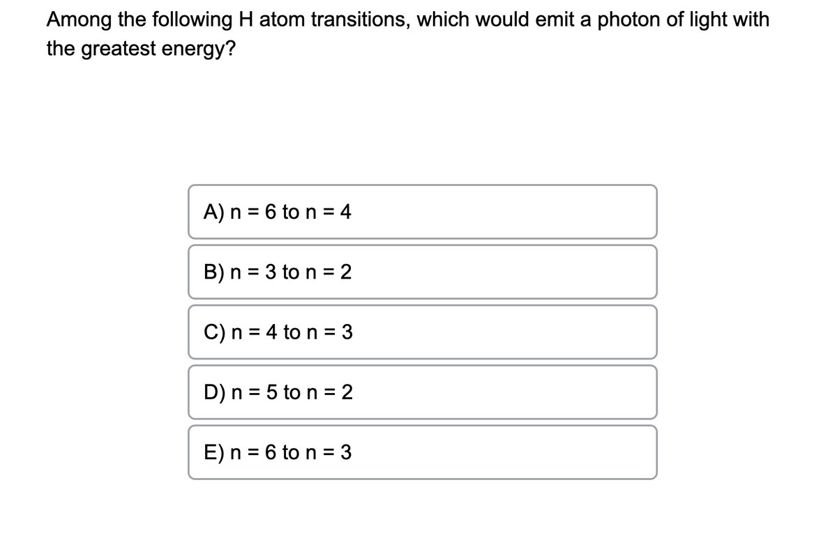 Among the following H atom transitions, which would emit a photon of light with
the greatest energy?
A) n = 6 to n = 4
B) n = 3 to n = 2
C) n = 4 to n = 3
D) n = 5 ton = 2
E) n = 6 to n = 3