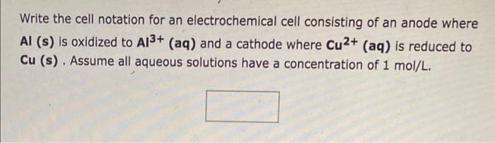 Write the cell notation for an electrochemical cell consisting of an anode where
Al (s) is oxidized to A13+ (aq) and a cathode where Cu2+ (aq) is reduced to
Cu (s). Assume all aqueous solutions have a concentration of 1 mol/L.