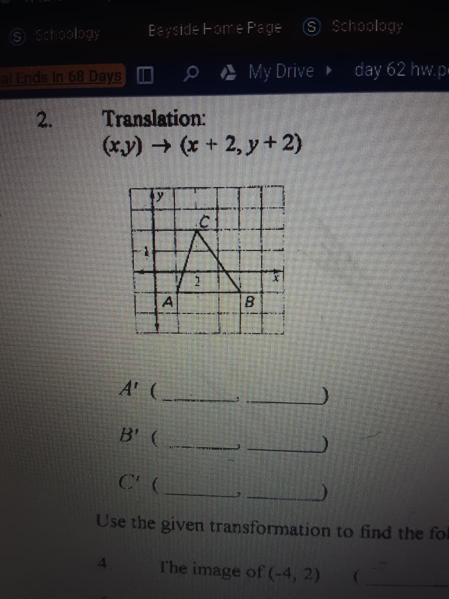 S Schoology
Eeyside Fome Page
S Schoology
al Ends In 68 Days 0
Ø A My Drive
day 62 hw.p
2.
Translation:
(xy) (* + 2, y +2)
.C
A' (-
B' (
Use the given transformation to find the fol
T'he image of (-4, 2)
