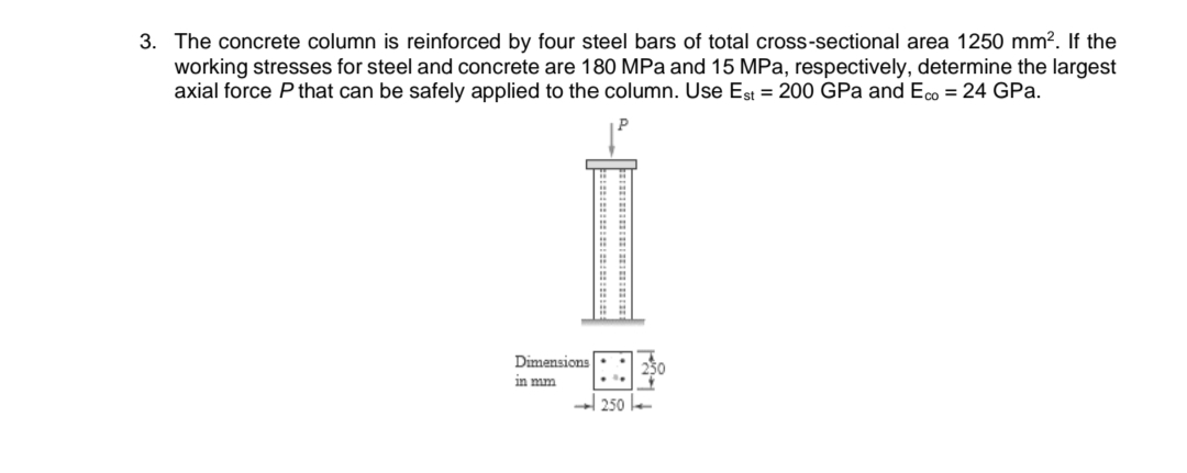 3. The concrete column is reinforced by four steel bars of total cross-sectional area 1250 mm². If the
working stresses for steel and concrete are 180 MPa and 15 MPa, respectively, determine the largest
axial force P that can be safely applied to the column. Use Est = 200 GPa and Eco = 24 GPa.
Dimensions
in mm
250-