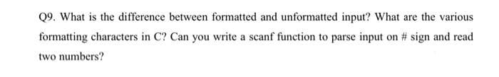 Q9. What is the difference between formatted and unformatted input? What are the various
formatting characters in C? Can you write a scanf function to parse input on # sign and read
two numbers?
