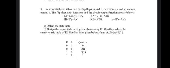 3. A sequential circuit has two JK flip-flops, A and B; two inputs, x and y; and one
output, z. The flip-flop input functions and the circuit output function are as follows:
JA= (A@y)x+ By
JB-By+Ax
KA-yI (x+AB)
KB- A'B
z B'x+Axy
a) Obtain the state table
b) Design the sequential circuit given above using EL flip-flops where the
characteristic table of EL flip-flop is as given below. (hint: ALB-(A+BY)
E L
00
Q(n+1)
0 1
1 0
Q'(n)
Q(n)
