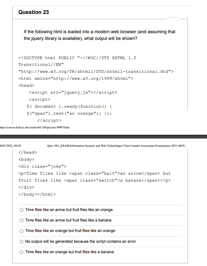 Question 23
If the following html is loaded into a modern web browser (and assuming that
the jquery library is available), what output will be shown?
<! DOCTYPE html PUBLIC "-//w3c//DTD XHTML 1.0
Transitional//EN"
"http://www.w3.org/TR/xhtml1/DTD/xhtmll-transitional.dtd">
<html xmlns="http://www.w3.org/1999/xhtml">
<head>
<script src="jquery.js"></script>
<script>
$( document ). ready (function () {
$ ("span").text ("an orange"); });
</script>
attps://canvas.hull.ac.uk/courses/61120/quizzes/30897/take
20/01/2022,09:38
Quiz: 001_EXAM:Information Systems and Web Technologies Time Limited Assessment Examination 2021 (60%)
</head>
<body>
<div class="joke">
<p>Time flies like <span class="bait">an arrow</span> but
fruit flies like <span class="switch">a banana</span></p>
</
v>
</body></html>
Time flies like an arrow but fruit flies like an orange
Time flies like an arrow but fruit flies like a banana
Time flies like an orange but fruit flies like an orange
No output will be generated because the script contains an error
Time flies like an orange but fruit flies like a banana
