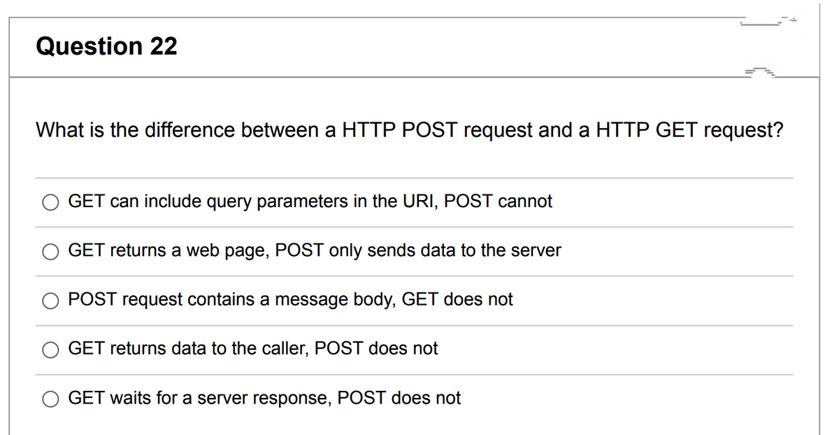 Question 22
What is the difference between a HTTP POST request and a HTTP GET request?
GET can include query parameters in the URI, POST cannot
GET returns a web page, POST only sends data to the server
POST request contains a message body, GET does not
GET returns data to the caller, POST does not
GET waits for a server response, POST does not
