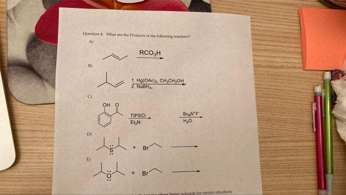 Question 4. What are the Products of the folowing reactions?
A)
RCO3H
B)
to
1. Hg(OAc)2. CH3CH,OH
2. NaBHa.
C)
OH O
TIPSCI
Et,N:
Bu,N'F
H20
D)
Br
E)
+.
Br
anshetter solvents for certain situations
