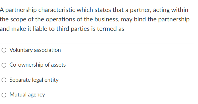 A partnership characteristic which states that a partner, acting within
the scope of the operations of the business, may bind the partnership
and make it liable to third parties is termed as
O Voluntary association
O Co-ownership of assets
O Separate legal entity
Mutual agency