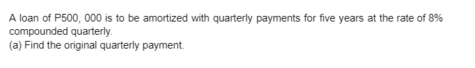 A loan of P500, 000 is to be amortized with quarterly payments for five years at the rate of 8%
compounded quarterly.
(a) Find the original quarterly payment.