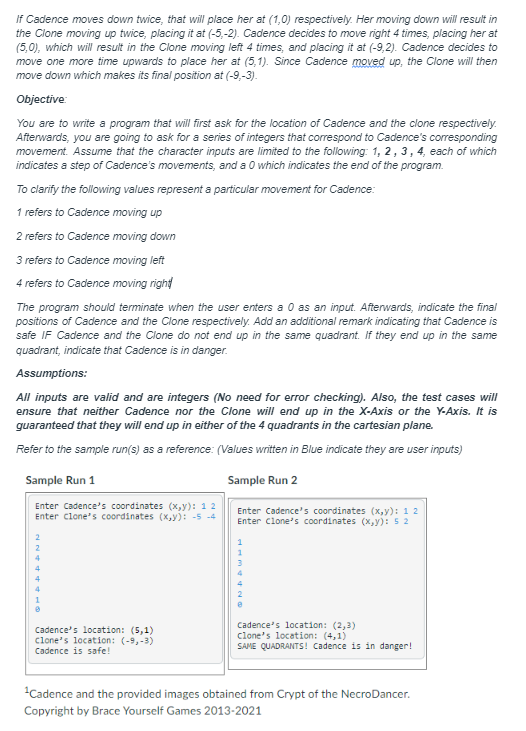 If Cadence moves down twice, that will place her at (1,0) respectively. Her moving down will result in
the Clone moving up twice, placing it at (-5,-2). Cadence decides to move right 4 times, placing her at
(5,0), which will result in the Clone moving left 4 times, and placing it at (-9,2). Cadence decides to
move one more time upwards to place her at (5,1). Since Cadence moved up, the Clone will then
move down which makes its final position at (-9,-3).
Objective:
You are to write a program that will first ask for the location of Cadence and the clone respectively.
Afterwards, you are going to ask for a series of integers that correspond to Cadence's corresponding
movement. Assume that the character inputs are limited to the following: 1, 2, 3, 4, each of which
indicates a step of Cadence's movements, and a 0 which indicates the end of the program.
To clarify the following values represent a particular movement for Cadence:
1 refers to Cadence moving up
2 refers to Cadence moving down
3 refers to Cadence moving left
4 refers to Cadence moving right
The program should terminate when the user enters a 0 as an input. Afterwards, indicate the final
positions of Cadence and the Clone respectively. Add an additional remark indicating that Cadence is
safe IF Cadence and the Clone do not end up in the same quadrant. If they end up in the same
quadrant, indicate that Cadence is in danger.
Assumptions:
All inputs are valid and are integers (No need for error checking). Also, the test cases will
ensure that neither Cadence nor the Clone will end up in the X-Axis or the Y-Axis. It is
guaranteed that they will end up in either of the 4 quadrants in the cartesian plane.
Refer to the sample run(s) as a reference: (Values written in Blue indicate they are user inputs)
Sample Run 2
Enter Cadence's coordinates (x,y): 1 2
Enter clone's coordinates (x,y): 52
Sample Run 1
Enter Cadence's coordinates (x,y): 1 2
Enter clone's coordinates (x,y): -5 -4
2
Cadence's location: (5,1)
clone's location: (-9,-3)
Cadence is safe!
Cadence's location: (2,3)
clone's location: (4,1)
SAME QUADRANTS! Cadence is in danger!
¹Cadence and the provided images obtained from Crypt of the NecroDancer.
Copyright by Brace Yourself Games 2013-2021