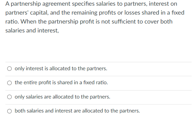 A partnership agreement specifies salaries to partners, interest on
partners' capital, and the remaining profits or losses shared in a fixed
ratio. When the partnership profit is not sufficient to cover both
salaries and interest,
only interest is allocated to the partners.
the entire profit is shared in a fixed ratio.
only salaries are allocated to the partners.
both salaries and interest are allocated to the partners.