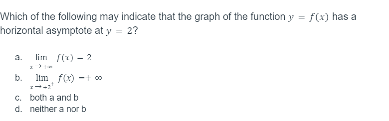 Which of the following may indicate that the graph of the function y = f(x) has a
horizontal asymptote at y = 2?
a.
b.
c.
d.
lim f(x) = 2
x → +00
lim f(x) =+ ∞o
x →+2*
both a and b
neither a nor b