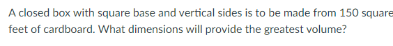 A closed box with square base and vertical sides is to be made from 150 square
feet of cardboard. What dimensions will provide the greatest volume?