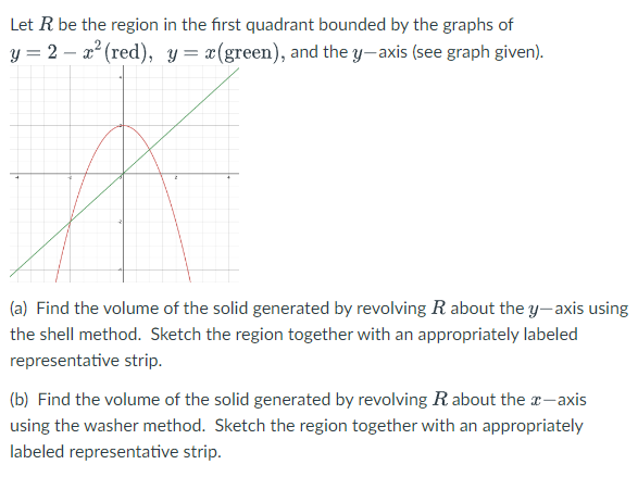 Let R be the region in the first quadrant bounded by the graphs of
y = 2x² (red), y = x(green), and the y-axis (see graph given).
(a) Find the volume of the solid generated by revolving R about the y-axis using
the shell method. Sketch the region together with an appropriately labeled
representative strip.
(b) Find the volume of the solid generated by revolving R about the x-axis
using the washer method. Sketch the region together with an appropriately
labeled representative strip.