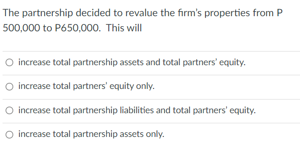 The partnership decided to revalue the firm's properties from P
500,000 to P650,000. This will
O increase total partnership assets and total partners' equity.
O increase total partners' equity only.
O increase total partnership liabilities and total partners' equity.
increase total partnership assets only.