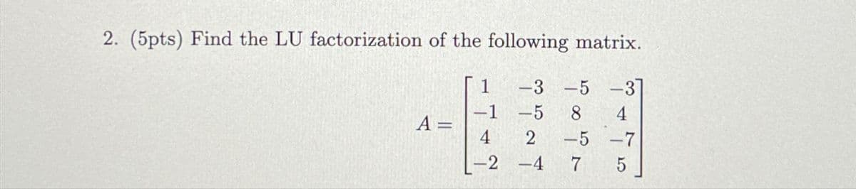 2. (5pts) Find the LU factorization of the following matrix.
1
-3-5
-3
-1
-5 8
A=
4
2
-5-7
-2 -4
7
5