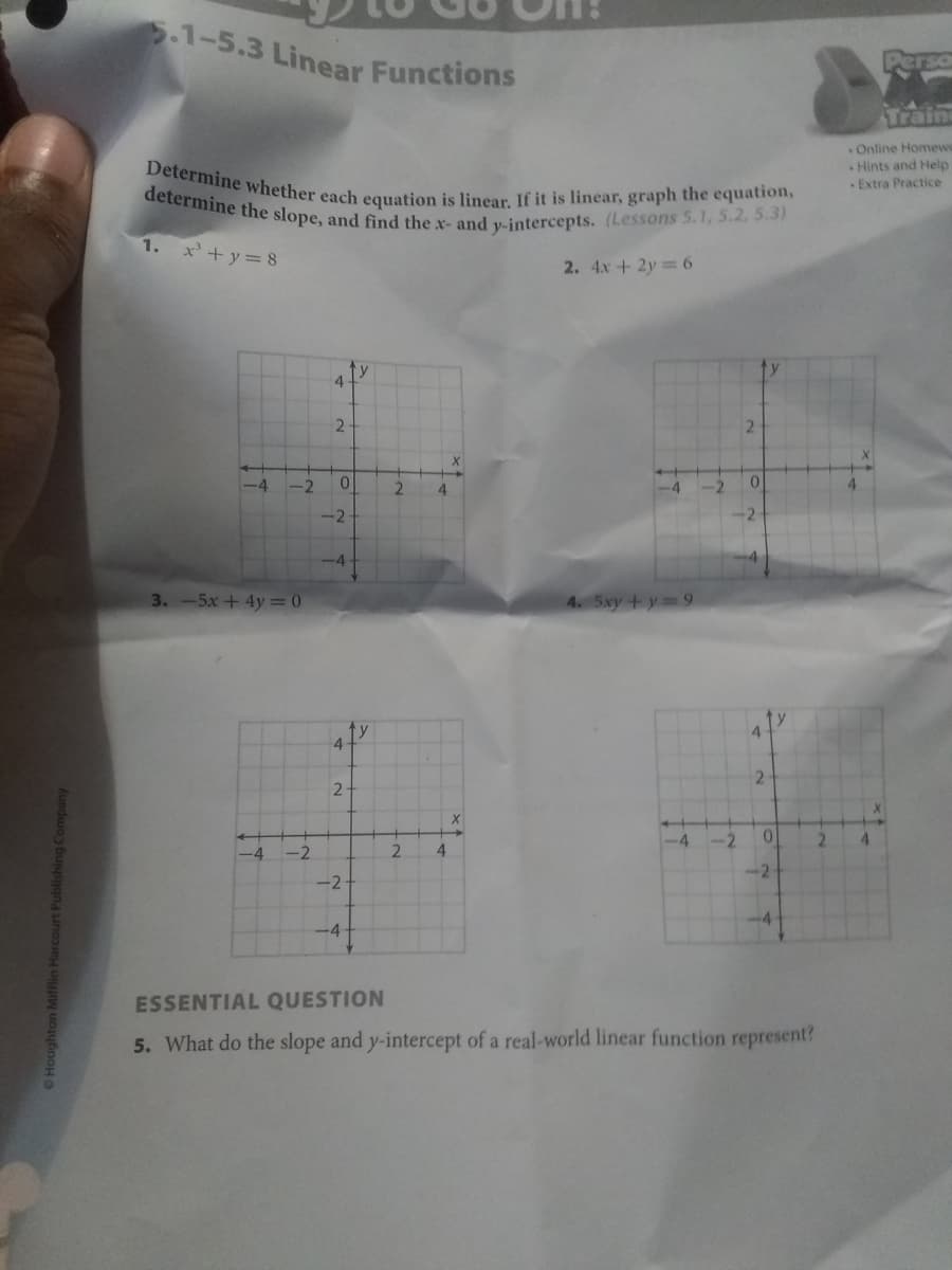 determine the slope, and find the x- and y-intercepts. (Lessons 5.1, 5.2, 5.3)
Determine whether each equation is linear. If it is linear, graph the equation,
.1-5.3 Linear Functions
Train
Online Homewo
Hints and Help
Extra Practice
1.
x'+y= 8
2. 4x+ 2y= 6
ty
4
2
-4
-2
2
-4
-2
0.
-2
3.-5x+4y = 0
4. 5xy +y 9
ty
4
y
4.
2-
-4
-2
0.
-4
-2
2.
-2
-2
-4-
ESSENTIAL QUESTION
5. What do the slope and y-intercept of a real-world linear function represent?
