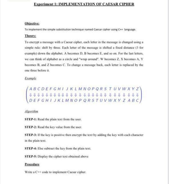 Experiment 1: IMPLEMENTATION OF CAESAR CIPHER
Objective:
To implement the simple substitution technique named Caesar cipher using C+ language.
Theory:
To enerypt a message with a Caesar cipher, each letter in the message is changed using a
simple rule: shift by three. Each letter of the message is shifted a fixed distance (3 for
example) down the alphabet, A becomes D, B becomes E, and so on. For the last letters,
we can think of alphabet as a circle and "wrap around", W becomes Z. X becomes A, Y
becomes B, and Z becomes C. To change a message back, cach letter is replaced by the
one three before it.
Example
ABCDEFGHIJKLMNOPQRSTUVWXYZ
t t t t t t t t ttt t t t t t t tt t t t t t t ft
DEFGHIJKLMNOPQRSTUVW XY Z ABc)
digorithm
STEP-1: Read the plain text from the user.
STEP-2: Read the key value from the user.
STEP-3: If the key is positive then encrypt the text by adding the key with each character
in the plain text.
STEP-4: Else subtract the key from the plain text.
STEP-5: Display the cipher text obtained above
Procedure
Write a C++ code to implement Caesar cipher.
