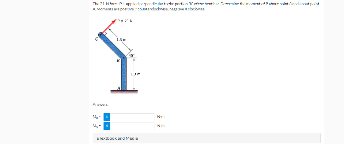 The 21-N force P is applied perpendicular to the portion BC of the bent bar. Determine the moment of Pabout point B and about point
A. Moments are positive if counterclockwise, negative if clockwise.
P = 21 N
1.3 m
45°
1.3 m
Answers:
Mg = i
N-m
MA = i
N-m
eTextbook and Media
