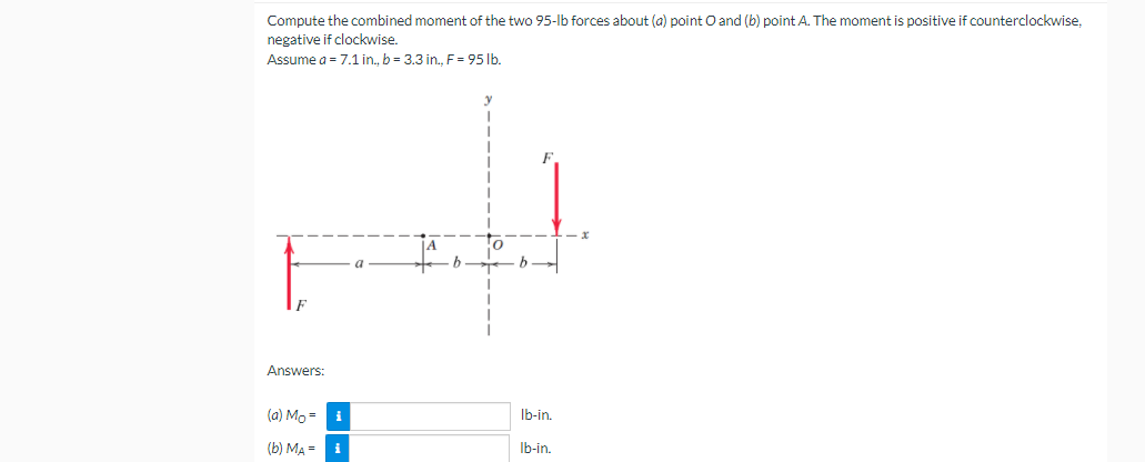 Compute the combined moment of the two 95-lb forces about (a) point O and (b) point A. The moment is positive if counterclockwise,
negative if clockwise.
Assume a = 7.1in., b = 3.3 in., F = 95 lb.
a
Answers:
(a) Mo =
Ib-in.
(b) MA =
Ib-in.
