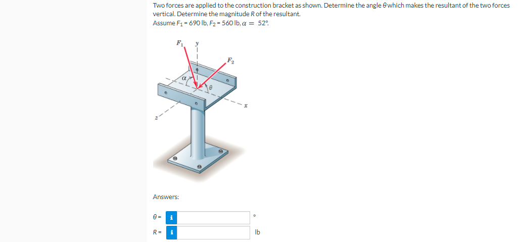 Two forces are applied to the construction bracket as shown. Determine the angle e which makes the resultant of the two forces
vertical. Determine the magnitude R of the resultant.
Assume F1 = 690 Ib, F2 = 560 lb, a = 52°.
F
Answers:
e =
i
R=
i
Ib
