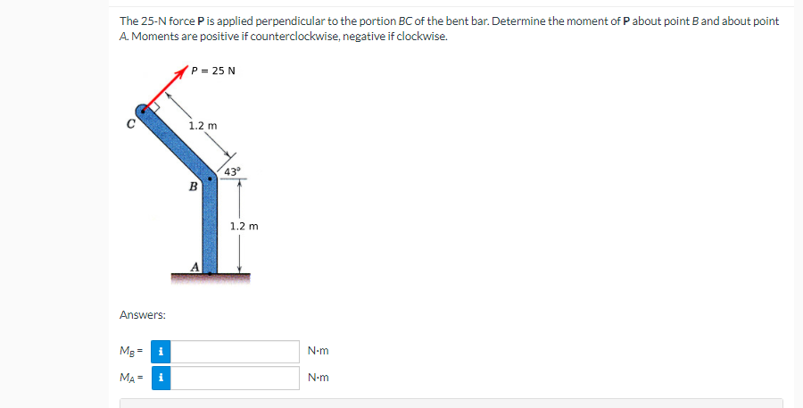 The 25-N force Pis applied perpendicular to the portion BC of the bent bar. Determine the moment of P about point Band about point
A. Moments are positive if counterclockwise, negative if clockwise.
P = 25 N
1.2 m
43
1.2 m
Answers:
Mg
N-m
MA =
i
N-m
