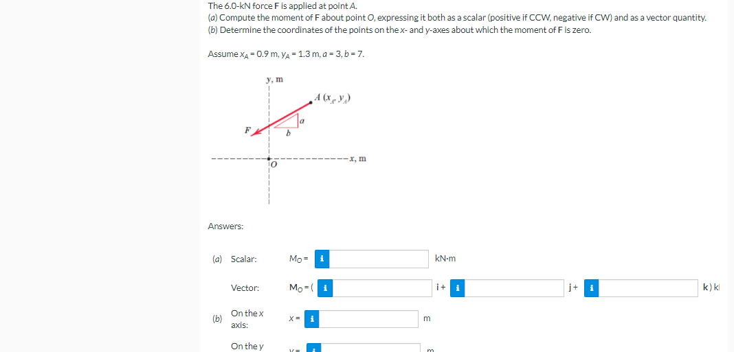 The 6.0-kN force Fis applied at point A.
(a) Compute the moment of F about point O, expressing it both as a scalar (positive if CCW, negative if CW) and as a vector quantity.
(b) Determine the coordinates of the points on thex- and y-axes about which the moment of Fis zero.
Assume x4 = 0.9 m, yA - 1.3 m, a = 3, b = 7.
у, т
A (x , y,)
x, m
Answers:
(a) Scalar:
Mo =
kN-m
Vector
Mo =( i
i+ i
i+
i
k) kl
On the x
(b)
axis:
i
m
On the y
