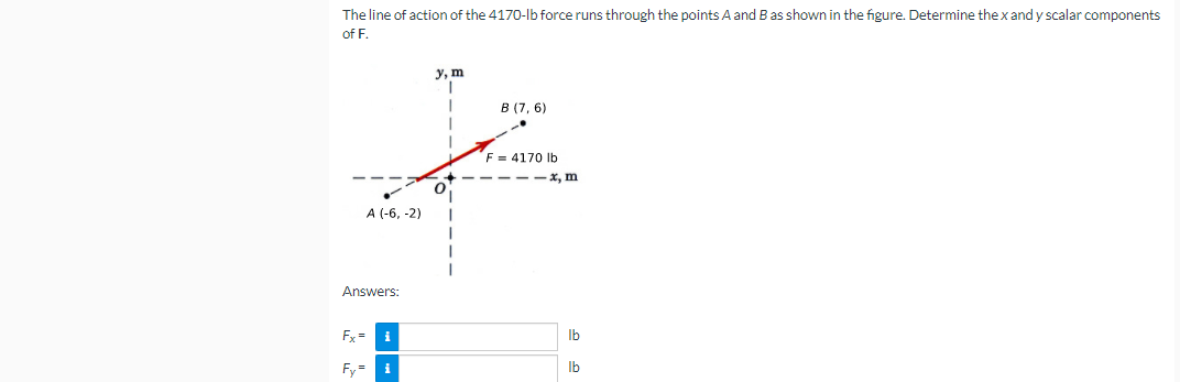 The line of action of the 4170-lb force runs through the points A and Bas shown in the figure. Determine the xand y scalar components
of F.
у, m
В (7, 6)
F = 4170 Ib
-- x, m
A (-6, -2)
Answers:
Fx =
Ib
Fy=
i
Ib

