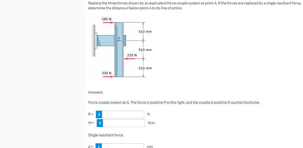 Replace the three forces shown by an equivalent force-couple system at point A. If the forces are replaced by a single resultant force,
determine the distance d below point A to its line of action.
280 N
510 mm
510 mm
220 N
510 mm
330 N
Answers:
Force-couple system at A. The force is positive if to the right, and the couple is positive if counterclockwise.
R =
i
M =
i
N-m
Single resultant force.
mm
