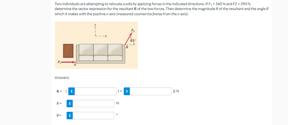 Two individuals are attempting to relocate a sofa by applying forces in the indicated directions. If F1 = 560 N and F2 = 390 N,
determine the vector expression for the resultant R of the two forces. Then determine the magnitude R of the resultant and the angle e
which it makes with the positive x-axis (measured counterclockwise from the x-axis).
65
B
Answers:
R =
i
i+
j) N
R=
i
N
e =
i
