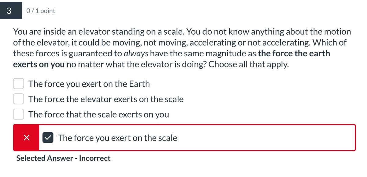 3
0/1 point
You are inside an elevator standing on a scale. You do not know anything about the motion
of the elevator, it could be moving, not moving, accelerating or not accelerating. Which of
these forces is guaranteed to always have the same magnitude as the force the earth
exerts on you no matter what the elevator is doing? Choose all that apply.
The force you exert on the Earth
The force the elevator exerts on the scale
The force that the scale exerts on you
×
The force you exert on the scale
Selected Answer - Incorrect