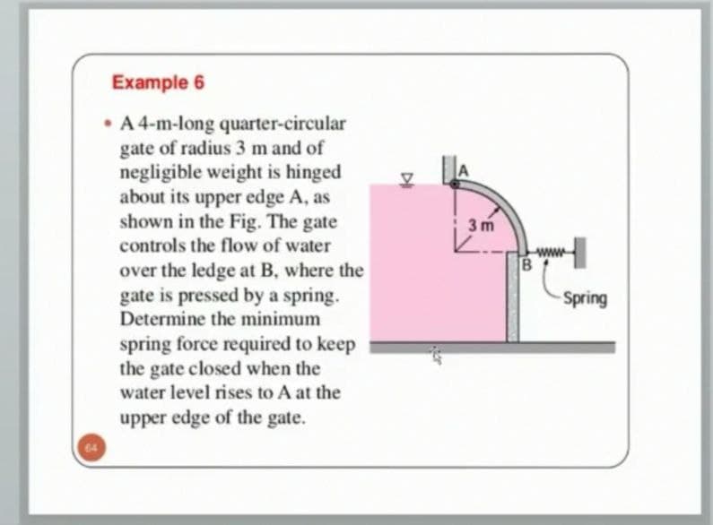 Example 6
• A 4-m-long quarter-circular
gate of radius 3 m and of
negligible weight is hinged
about its upper edge A, as
shown in the Fig. The gate
A
3 m
controls the flow of water
over the ledge at B, where the
gate is pressed by a spring.
Determine the minimum
Spring
spring force required to keep
the gate closed when the
water level rises to A at the
upper edge of the gate.
64
DI
