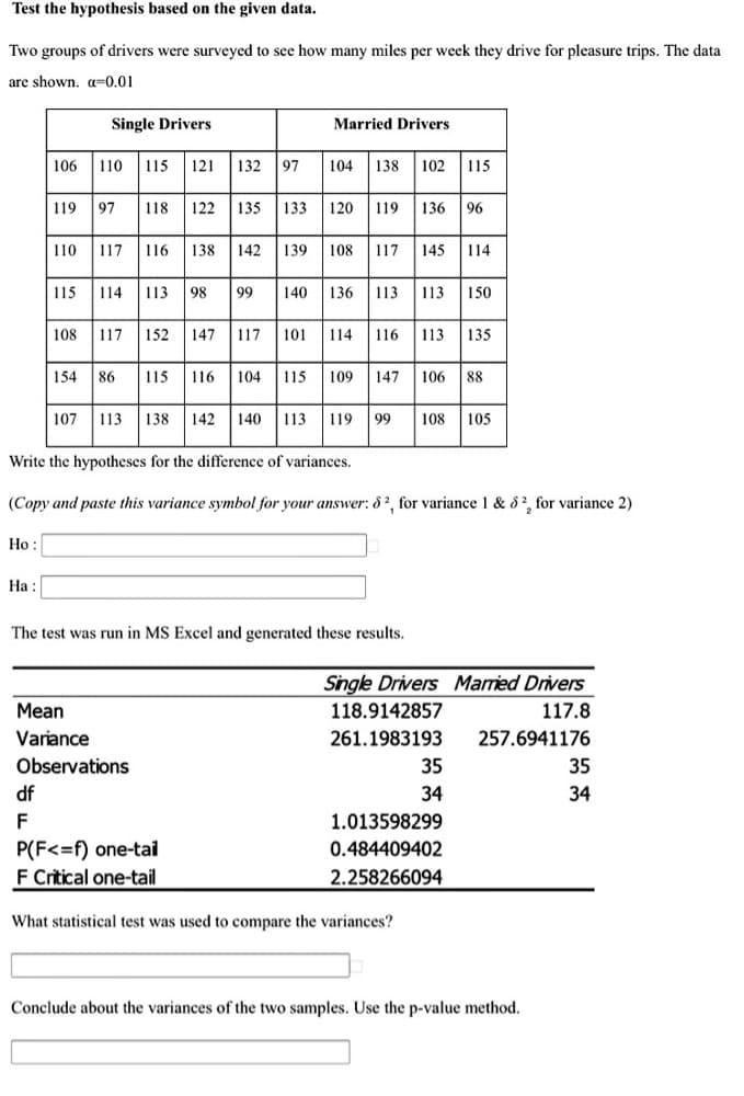 Test the hypothesis based on the given data.
Two groups of drivers were surveyed to see how many miles per week they drive for pleasure trips. The data
are shown, a=0.01
Single Drivers
Married Drivers
106 110 115 121 132 97
102 115
104
138
| 119 97
118 122 135
133
120
119
136 96
110 117 116 138 142 139 108 117 145 114
| 115
114 113 98 99 140 136 113 113
150
108 117 152 147 117 101 114 116 113 135
154 86
115 116 104 115 109 147 106 88
107
113 138 142
140
113
119
99
108
105
Write the hypotheses for the difference of variances.
(Copy and paste this variance symbol for your answer: 8², for variance 1 & 8?, for variance 2)
Ho :
На:
The test was run in MS Excel and generated these results.
Single Drivers Maried Drivers
Mean
118.9142857
117.8
Variance
261.1983193
257.6941176
Observations
35
35
df
34
34
F
1.013598299
P(F<=f) one-tai
F Critical one-tail
0.484409402
2.258266094
What statistical test was used to compare the variances?
Conclude about the variances of the two samples. Use the p-value method.
