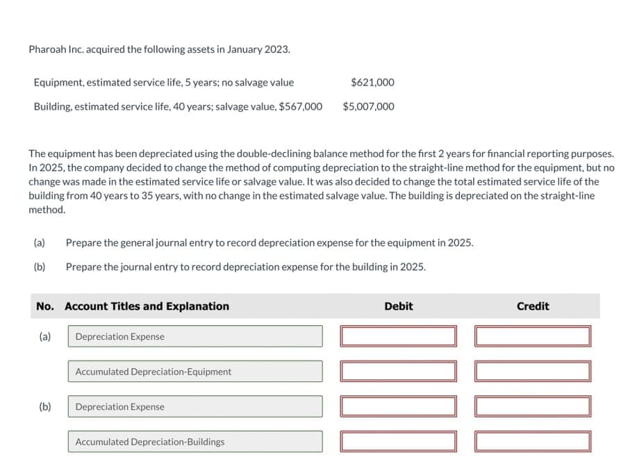 Pharoah Inc. acquired the following assets in January 2023.
Equipment, estimated service life, 5 years; no salvage value
Building, estimated service life, 40 years; salvage value, $567,000
The equipment has been depreciated using the double-declining balance method for the first 2 years for financial reporting purposes.
In 2025, the company decided to change the method of computing depreciation to the straight-line method for the equipment, but no
change was made in the estimated service life or salvage value. It was also decided to change the total estimated service life of the
building from 40 years to 35 years, with no change in the estimated salvage value. The building is depreciated on the straight-line
method.
(a)
(b)
No. Account Titles and Explanation
(a)
(b)
Prepare the general journal entry to record depreciation expense for the equipment in 2025.
Prepare the journal entry to record depreciation expense for the building in 2025.
Depreciation Expense
Accumulated Depreciation-Equipment
$621,000
$5,007,000
Depreciation Expense
Accumulated Depreciation-Buildings
Debit
Credit
DOOD
0000