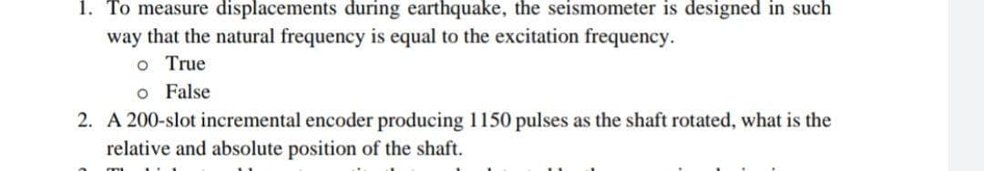 1. To measure displacements during earthquake, the seismometer is designed in such
way that the natural frequency is equal to the excitation frequency.
o True
o False
2. A 200-slot incremental encoder producing 1150 pulses as the shaft rotated, what is the
relative and absolute position of the shaft.
