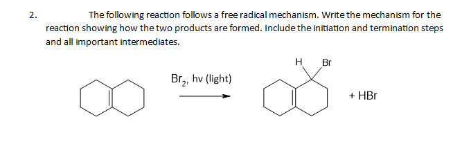 2.
The following reaction follows a free radical mechanism. Write the mechanism for the
reaction showing how the two products are formed. Include the initiation and termination steps
and all important intermediates.
Br₂, hv (light)
H Br
+ HBr