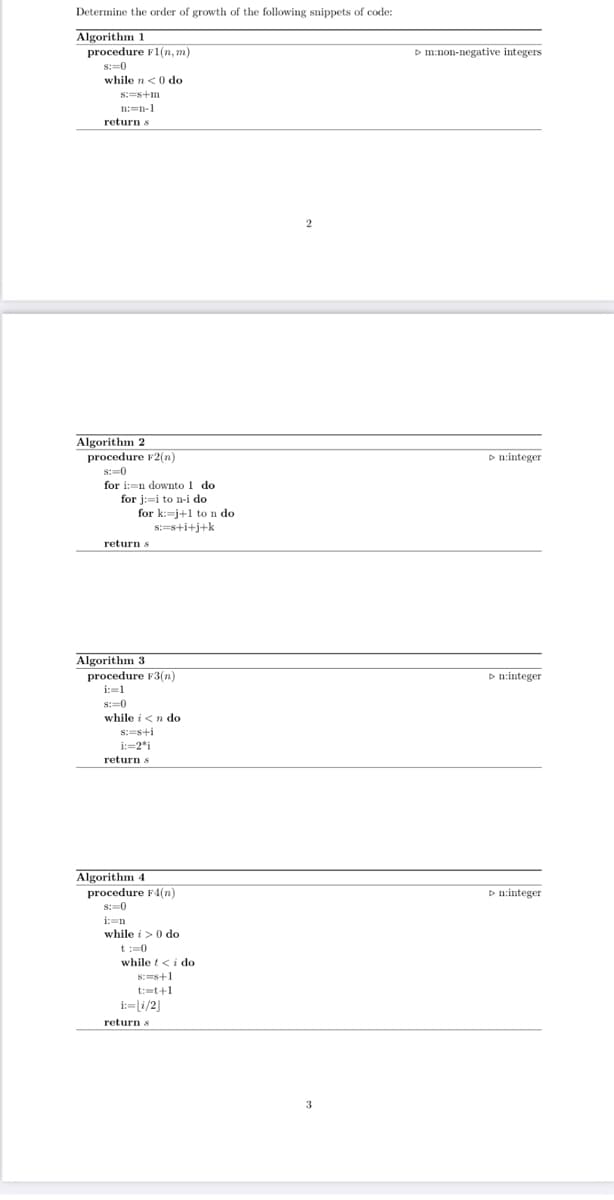 Determine the order of growth of the following snippets of code:
Algorithm 1
procedure F1(n, m)
D m:non-negative integers
s:=0
while n<0 do
s:=s+m
n:=n-1
return s
Algorithm 2
procedure F2(n)
D n:integer
s:=0
for i:=n downto 1 do
for j:-i to n-i do
for k:=j+1 to n do
s:=s+i+j+k
return s
Algorithm 3
procedure F3(n)
D n:integer
i:=1
S:-0
while i<n do
s:=s+i
i:=2*i
return s
Algorithm 4
procedure F4(n)
s:-0
D n:integer
i:=n
while i>0 do
t:0
while t<i do
8:=s+1
t:=t+1
i:=li/2]
return s
3
