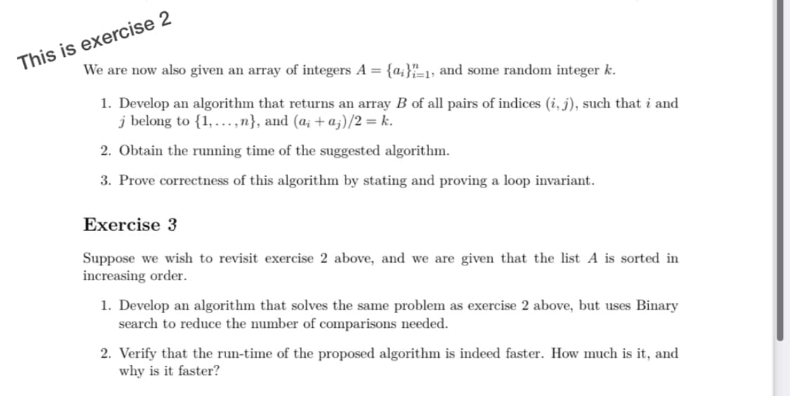 This is exercise 2
We are now also given an array of integers A =
{a;}"=1, and some random integer k.
1. Develop an algorithm that returns an array B of all pairs of indices (i, j), such that i and
j belong to {1, ...,n}, and (a; + a;)/2 = k.
2. Obtain the running time of the suggested algorithm.
3. Prove correctness of this algorithm by stating and proving a loop invariant.
Exercise 3
Suppose we wish to revisit exercise 2 above, and we are given that the list A is sorted in
increasing order.
1. Develop an algorithm that solves the same problem as exercise 2 above, but uses Binary
search to reduce the number of comparisons needed.
2. Verify that the run-time of the proposed algorithm is indeed faster. How much is it, and
why is it faster?
