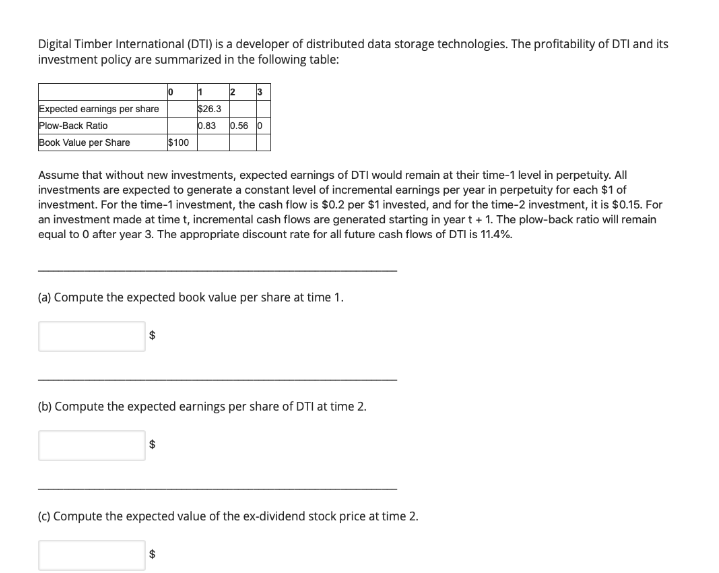 Digital Timber International (DTI) is a developer of distributed data storage technologies. The profitability of DTI and its
investment policy are summarized in the following table:
3
Expected earnings per share
Plow-Back Ratio
$26.3
0.83
0.56 0
Book Value per Share
$100
Assume that without new investments, expected earnings of DTI would remain at their time-1 level in perpetuity. All
investments are expected to generate a constant level of incremental earnings per year in perpetuity for each $1 of
investment. For the time-1 investment, the cash flow is $0.2 per $1 invested, and for the time-2 investment, it is $0.15. For
an investment made at time t, incremental cash flows are generated starting in year t + 1. The plow-back ratio will remain
equal to 0 after year 3. The appropriate discount rate for all future cash flows of DTI is 11.4%.
(a) Compute the expected book value per share at time 1.
(b) Compute the expected earnings per share of DTI at time 2.
(c) Compute the expected value of the ex-dividend stock price at time 2.
