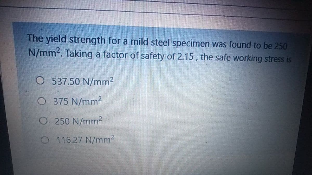 The yield strength for a mild steel specimen was found to be 250
N/mm2. Taking a factor of safety of 2.15, the safe working stress is
O 537.50 N/mm2
O 375 N/mm2
O250 N/mm²
O116.27 N/mm2
